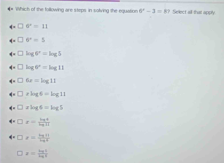 Which of the following are steps in solving the equation 6^x-3=8 ? Select all that apply.
x□ 6^x=11
x□ 6^x=5
x□ log 6^x=log 5
4* □ log 6^x=log 11
(x□ 6x=log 11
x□ xlog 6=log 11
(* □ xlog 6=log 5
(x□ x= log 6/log 11 
x□ x= log 11/log 6 
□ x= log 5/log 6 