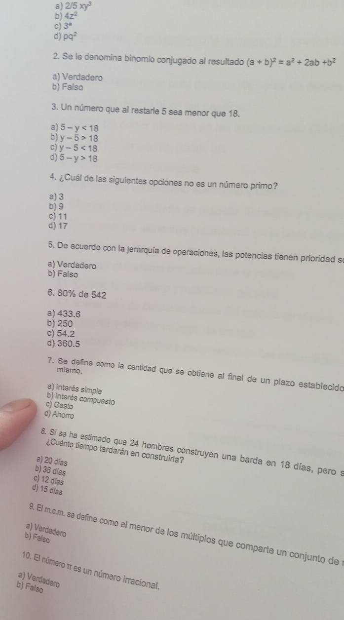 a) 2/5xy^3
b) 4z^2
c) 3^a
d) pq^2
2. Se le denomina binomio conjugado al resultado (a+b)^2=a^2+2ab+b^2
a) Verdadero
b) Falso
3. Un número que al restarle 5 sea menor que 18.
a) 5-y<18</tex>
b) y-5>18
c) y-5<18</tex>
d) 5-y>18
4. ¿Cuál de las siguientes opciones no es un número primo?
a) 3
b) 9
c) 11
d) 17
5. De acuerdo con la jerarquía de operaciones, las potencias tienen prioridad se
a) Verdadero
b) Falso
6. 80% de 542
a) 433.6
b) 250
c) 54.2
d) 360.5
mismo.
7. Se define como la cantidad que se obtiene al final de un plazo establecido
a) interés simple
b) interés compuesto
c) Gasto
d) Ahorro
¿Cuánto tiempo tardarán en construiria?
8. Si se ha estimado que 24 hombres construyen una barda en 18 días, pero s
a) 20 días
b) 36 días
c) 12 días
d) 15 días
a) Verdadero
9. El m.c.m. se define como el menor de los múltiplos que comparte un conjunto de
b) Falso
10. El número π es un número irracional
a) Verdadero
b) Falso