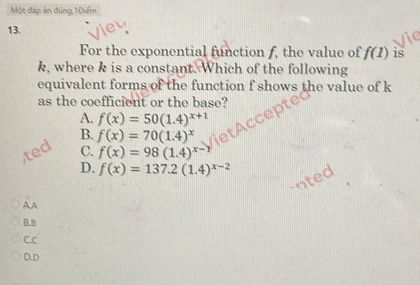 Một đáp án đúng, 1Điểm
13.
For the exponential function f, the value of f(1) is
k, where k is a constant. Which of the following
equivalent forms of the function f shows the value of k
as the coefficient or the base?
A. f(x)=50(1.4)^x+1
B. f(x)=70(1.4)^x
C. f(x)=98(1.4)^x-1
D. f(x)=137.2(1.4)^x-2
A.A
B.B
C.C
D.D