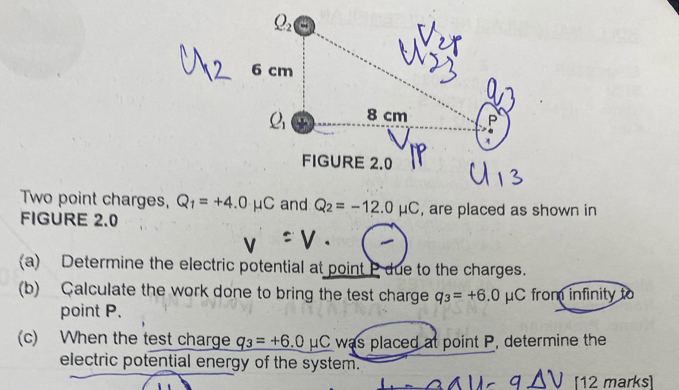 Two point charges, Q_1=+4.0mu C and Q_2=-12.0mu C , are placed as shown in
FIGURE 2.0
(a) Determine the electric potential at point P due to the charges.
(b) Çalculate the work done to bring the test charge q_3=+6.0mu C from infinity     
point P.
(c) When the test charge _ q_3=+6.0mu C was placed at point P, determine the
electric potential energy of the system.
[12 marks]