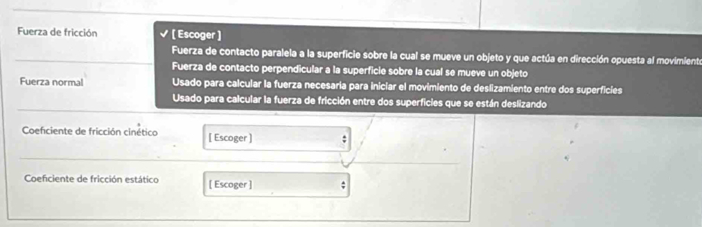 Fuerza de fricción [ Escoger ] 
Fuerza de contacto paralela a la superficie sobre la cual se mueve un objeto y que actúa en dirección opuesta al movimiente 
Fuerza de contacto perpendicular a la superficie sobre la cual se mueve un objeto 
Fuerza normal Usado para calcular la fuerza necesaria para iniciar el movimiento de deslizamiento entre dos superficies 
Usado para calcular la fuerza de fricción entre dos superficies que se están deslizando 
Coeficiente de fricción cinético [ Escoger ] 
Coefciente de fricción estático [ Escoger ] 
;