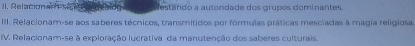 Relacionam se ag estando a autoridade dos grupos dominantes. 
IIII. Relacionam-se aos saberes técnicos, transmitidos por fórmulas práticas mescladas à magia religiosa. 
IV. Relacionam-se à exploração lucrativa da manutenção dos saberes culturais.