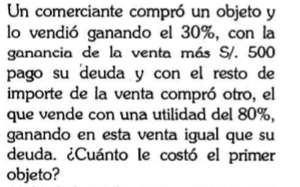 Un comerciante compró un objeto y 
lo vendió ganando el 30%, con la 
ganancia de la venta más S/. 500
pago su deuda y con el resto de 
importe de la venta compró otro, el 
que vende con una utilidad del 80%, 
ganando en esta venta igual que su 
deuda. ¿Cuánto le costó el primer 
objeto?