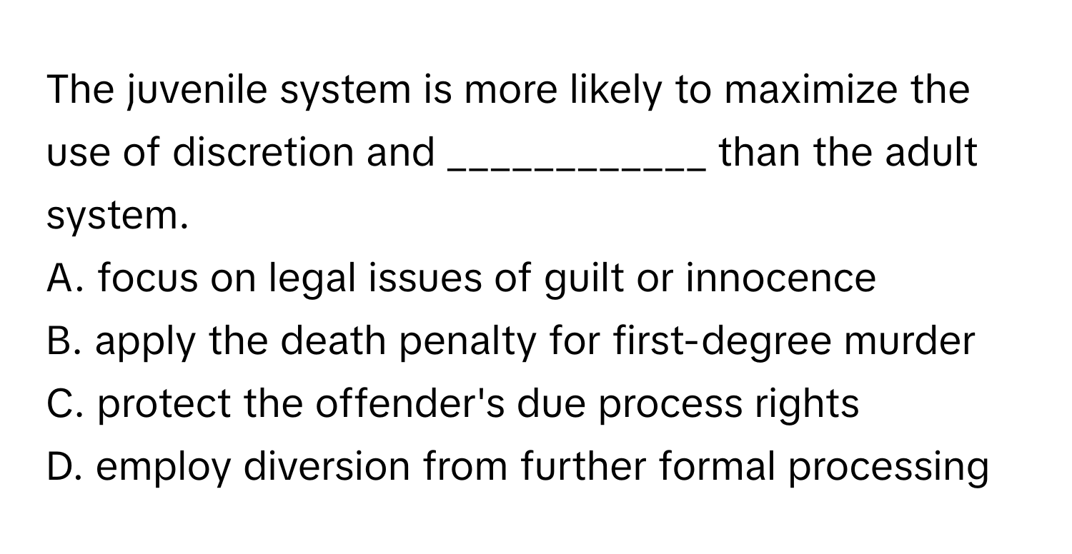 The juvenile system is more likely to maximize the use of discretion and ____________ than the adult system.

A. focus on legal issues of guilt or innocence
B. apply the death penalty for first-degree murder
C. protect the offender's due process rights
D. employ diversion from further formal processing