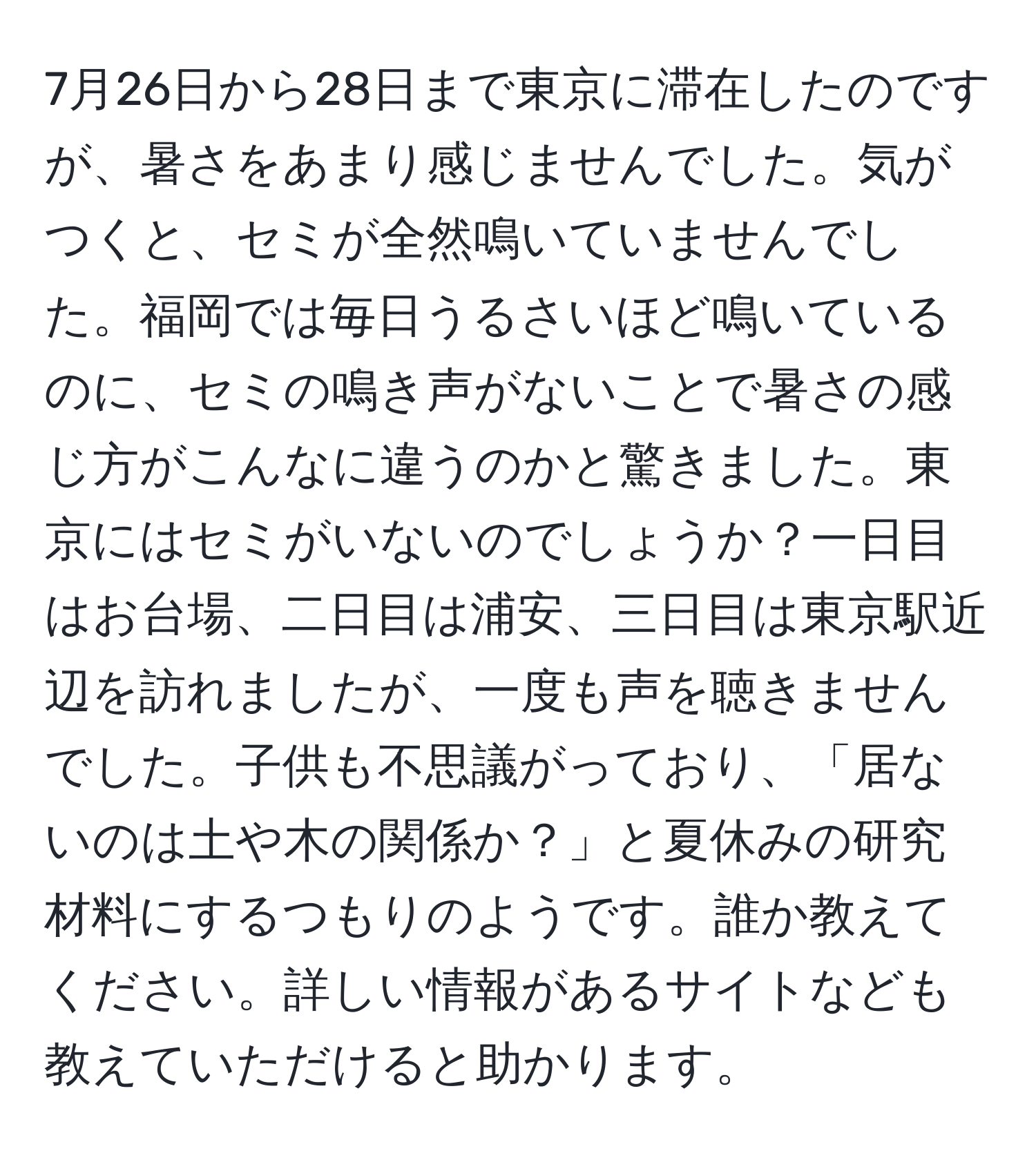 7月26日から28日まで東京に滞在したのですが、暑さをあまり感じませんでした。気がつくと、セミが全然鳴いていませんでした。福岡では毎日うるさいほど鳴いているのに、セミの鳴き声がないことで暑さの感じ方がこんなに違うのかと驚きました。東京にはセミがいないのでしょうか？一日目はお台場、二日目は浦安、三日目は東京駅近辺を訪れましたが、一度も声を聴きませんでした。子供も不思議がっており、「居ないのは土や木の関係か？」と夏休みの研究材料にするつもりのようです。誰か教えてください。詳しい情報があるサイトなども教えていただけると助かります。