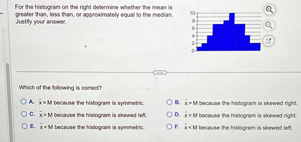 For the histogram on the right determine whether the mean is
greater than, less than, or approximately equal to the median. 
Justify your answer.
Which of the following is correct?
A. overline x=M because the histogram is symmetric. B. overline x>M because the histogram is skewed right.
C. overline x>M because the histogram is skewed left. D. overline x=M because the histogram is skewed right.
E. overline x because the histogram is symmetric. F. overline x because the histogram is skewed left.