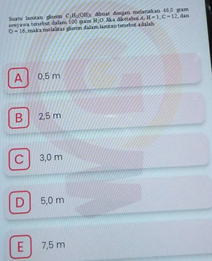 Suatu iarutan gliserin C_3H_5(OH) 3 dibuat dengan melarutkan 46,0 gram
senýawa tersebut dalam 100 gram H_2O Jika diketahui A, H=1, C=12 , dan
O=16 , maka molalitas gliserin dalam larutan tersebut adalah
A 0,5 m
B 2,5 m
C . 3,0 m
D . 5,0 m
E 7,5 m