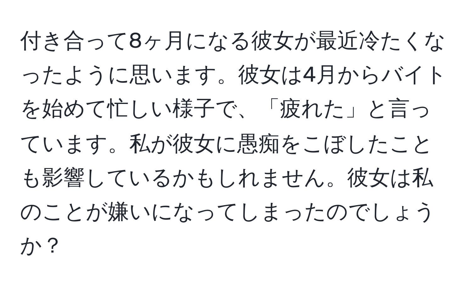 付き合って8ヶ月になる彼女が最近冷たくなったように思います。彼女は4月からバイトを始めて忙しい様子で、「疲れた」と言っています。私が彼女に愚痴をこぼしたことも影響しているかもしれません。彼女は私のことが嫌いになってしまったのでしょうか？