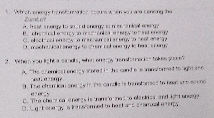 Which energy transformation occurs when you are dancing the
Zumba?
A. heat energy to sound energy to mechanical energy
B. chemical energy to mechanical energy to heat energy
C. electrical energy to mechanical energy to heat energy
D. mechanical energy to chemical energy to heat energy
2. When you light a candle, what energy transformation takes place?
A. The chemical energy stored in the candle is transformed to light and
heat energy.
B. The chemical energy in the candle is transformed to heat and sound
energy
C. The chemical energy is transformed to electrical and light energy.
D. Light energy is transformed to heat and chemical energy.