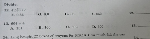 Divide.
12. beginarrayr 4.5encloselongdiv 38.7endarray
F. 0.86 G. 8.6 H. 86 L. 860 12._
13. 604/ 4 13._
A. 151 B. 160 C. 302 D. 600
14. Ling bought 22 boxes of crayons for $28.16. How much did she pay 14._