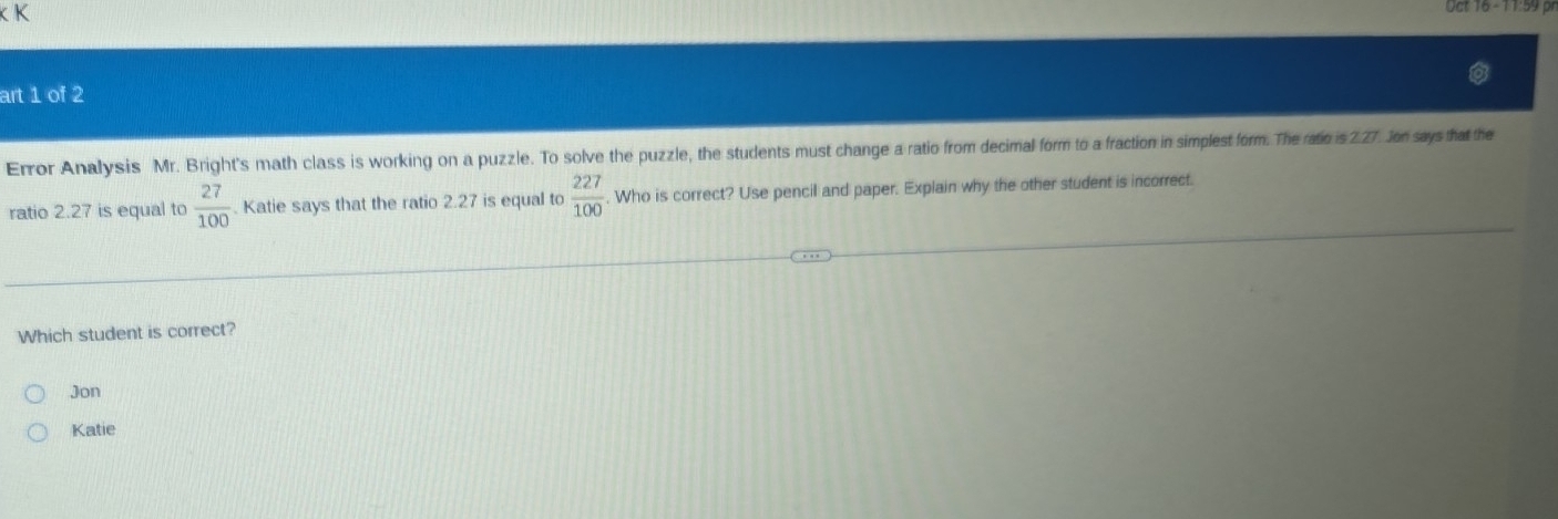 Nct T6 - 1 1:59 p
art 1 of 2
Error Analysis Mr. Bright's math class is working on a puzzle. To solve the puzzle, the students must change a ratio from decimal form to a fraction in simplest form. The ratio is 2.27. Jon says that the
ratio 2.27 is equal to  27/100 . Katie says that the ratio 2.27 is equal to  227/100 . Who is correct? Use pencil and paper. Explain why the other student is incorrect.
Which student is correct?
Jon
Katie