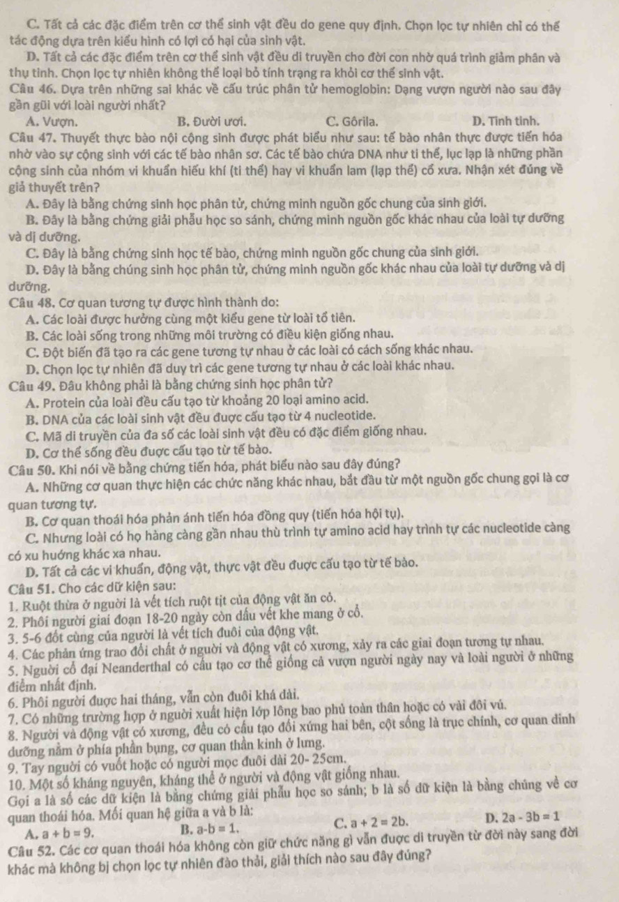 C. Tất cả các đặc điểm trên cơ thể sinh vật đều do gene quy định. Chọn lọc tự nhiên chỉ có thể
tác động dựa trên kiểu hình có lợi có hại của sinh vật.
D. Tất cả các đặc điểm trên cơ thể sinh vật đều di truyền cho đời con nhờ quá trình giảm phân và
thụ tinh. Chọn lọc tự nhiên không thể loại bỏ tính trạng ra khỏi cơ thế sinh vật.
Câu 46. Dựa trên những sai khác về cấu trúc phân tử hemoglobin: Dạng vượn người nào sau đây
gần gũi với loài người nhất?
A. Vượn. B. Đười ươi. C. Gôrila. D. Tinh tinh.
Câu 47. Thuyết thực bào nội cộng sinh được phát biểu như sau: tế bào nhân thực được tiến hóa
nhờ vào sự cộng sinh với các tế bào nhân sơ. Các tế bào chứa DNA như ti thế, lục lạp là những phần
cộng sinh của nhóm vi khuẩn hiếu khí (ti thế) hay vi khuẩn lam (lạp thể) cổ xưa. Nhận xét đúng về
giả thuyết trên?
A. Đây là bằng chứng sinh học phân tử, chứng minh nguồn gốc chung của sinh giới.
B. Đây là bằng chứng giải phẫu học so sánh, chứng minh nguồn gốc khác nhau của loài tự dưỡng
và dị dưỡng.
C. Đây là bằng chứng sinh học tế bào, chứng minh nguồn gốc chung của sinh giới.
D. Đây là bằng chúng sinh học phân tử, chứng minh nguồn gốc khác nhau của loài tự dưỡng và dị
dưỡng.
Câu 48, Cơ quan tương tự được hình thành do:
A. Các loài được hưởng cùng một kiểu gene từ loài tổ tiên.
B. Các loài sống trong những môi trường có điều kiện giống nhau.
C. Đột biến đã tạo ra các gene tương tự nhau ở các loài có cách sống khác nhau.
D. Chọn lọc tự nhiên đã duy trì các gene tương tự nhau ở các loài khác nhau.
Câu 49. Đâu không phải là bằng chứng sinh học phân tử?
A. Protein của loài đều cấu tạo từ khoảng 20 loại amino acid.
B. DNA của các loài sinh vật đều đuợc cấu tạo từ 4 nucleotide.
C. Mã di truyền của đa số các loài sinh vật đều có đặc điểm giống nhau.
D. Cơ thể sống đều đuợc cấu tạo từ tế bào.
Câu 50. Khi nói về bằng chứng tiến hóa, phát biểu nào sau đây đúng?
A. Những cơ quan thực hiện các chức năng khác nhau, bắt đầu từ một nguồn gốc chung gọi là cơ
quan tương tự.
B. Cơ quan thoái hóa phản ánh tiến hóa đồng quy (tiến hóa hội tụ).
C. Nhưng loài có họ hàng càng gần nhau thù trình tự amino acid hay trình tự các nucleotide càng
có xu huớng khác xa nhau.
D. Tất cả các vi khuẩn, động vật, thực vật đều đuợc cấu tạo từ tế bào.
Câu 51. Cho các dữ kiện sau:
1. Ruột thừa ở nguời là vết tích ruột tịt của động vật ăn cỏ.
2. Phôi người giai đoạn 18-20 ngày còn dấu vết khe mang ở cổ.
3. 5-6 đốt cùng của người là vết tích đuôi của động vật.
4. Các phản ứng trao đổi chất ở nguời và động vật có xương, xảy ra các giai đoạn tương tự nhau.
5. Nguời cổ đại Neanderthal có cầu tạo cơ thể giống cả vượn người ngày nay và loài người ở những
điểm nhất định.
6. Phôi người đuợc hai tháng, vẫn còn đuôi khá dài.
7. Có những trường hợp ở nguời xuất hiện lớp lông bao phủ toàn thân hoặc có vải đôi vú.
8. Người và động vật có xương, đều có cấu tạo đổi xứng hai bên, cột sống là trục chính, cơ quan đinh
dưỡng nằm ở phía phần bụng, cơ quan thần kinh ở lưng.
9. Tay nguời có vuốt hoặc có người mọc đuôi dài 20- 25cm.
10. Một số kháng nguyên, kháng thể ở người và động vật giống nhau.
Gọi a là số các dữ kiện là bằng chứng giải phẫu học so sánh; b là số dữ kiện là bằng chúng về cơ
quan thoái hóa. Mối quan hệ giữa a và b là:
A. a+b=9. B. a-b=1. C. a+2=2b. D. 2a-3b=1
Câu 52. Các cơ quan thoái hóa không còn giữ chức năng gì vẫn đuợc di truyền từ đời này sang đời
khác mà không bị chọn lọc tự nhiên đào thải, giải thích nào sau đây đúng?