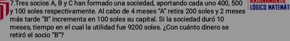 KAZUNAMIENTO 
7.Tres socios A, B y C han formado una sociedad, aportando cada uno 400, 500 Lógico Matemát 
y 100 soles respectivamente. Al cabo de 4 meses “A” retira 200 soles y 2 meses 
más tarde “B” incrementa en 100 soles su capital. Si la sociedad duró 10
meses, tiempo en el cual la utilidad fue 9200 soles. ¿Con cuánto dinero se 
retiró el socio “B”?