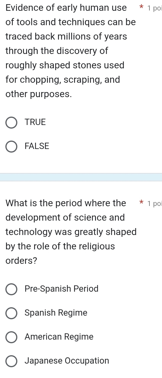 Evidence of early human use * 1 po
of tools and techniques can be
traced back millions of years
through the discovery of
roughly shaped stones used
for chopping, scraping, and
other purposes.
TRUE
FALSE
What is the period where the * 1 po
development of science and
technology was greatly shaped
by the role of the religious
orders?
Pre-Spanish Period
Spanish Regime
American Regime
Japanese Occupation
