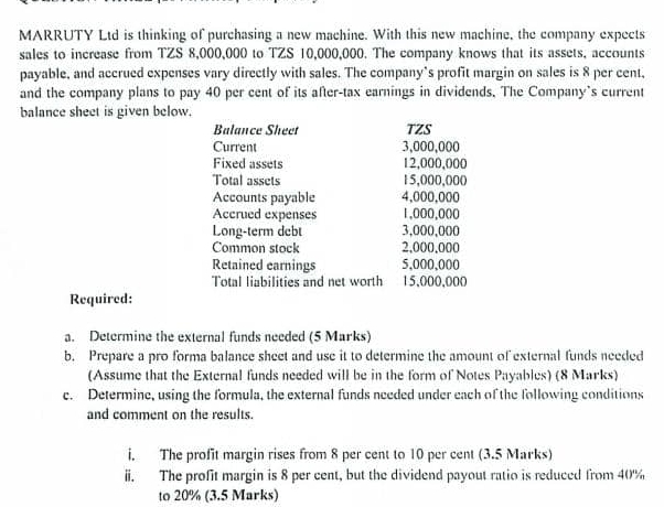 MARRUTY Ltd is thinking of purchasing a new machine. With this new machine, the company expects 
sales to increase from TZS 8,000,000 to TZS 10,000,000. The company knows that its assets, accounts 
payable, and accrued expenses vary directly with sales. The company’s profit margin on sales is 8 per cent, 
and the company plans to pay 40 per cent of its after-tax earnings in dividends. The Company's current 
balance sheet is given below. 
Balance Sheet TZS 
Current 3,000,000
Fixed assets 12,000,000
Total assets 15,000,000
Accounts payable 4,000,000
Accrued expenses 1,000,000
Long-term debt 3,000,000
Common stock 2,000,000
Retained earnings 5,000,000
Total liabilities and net worth 15,000,000
Required: 
a. Determine the external funds needed (5 Marks) 
b. Prepare a pro forma balance sheet and use it to determine the amount of external funds needed 
(Assume that the External funds needed will be in the form of Notes Payables) (8 Marks) 
c. Determine, using the formula, the external funds needed under each of the following conditions 
and comment on the results. 
i. The profit margin rises from 8 per cent to 10 per cent (3.5 Marks) 
ii. The profit margin is 8 per cent, but the dividend payout ratio is reduced from 40%
to 20% (3.5 Marks)