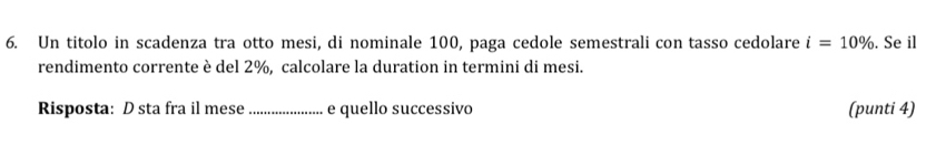 Un titolo in scadenza tra otto mesi, di nominale 100, paga cedole semestrali con tasso cedolare i=10%. Se il 
rendimento corrente è del 2%, calcolare la duration in termini di mesi. 
Risposta: D sta fra il mese _e quello successivo (punti 4)