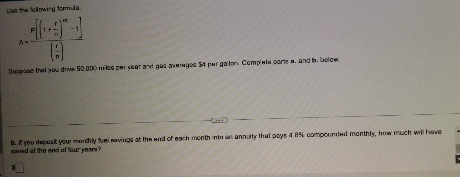 Use the following formula.
A=frac [(1+ r/n )^m-1]( r/n )
Suppose that you drive 50,000 miles per year and gas averages $4 per gallon. Complete parts a. and b. below. 
b. If you deposit your monthly fuel savings at the end of each month into an annuity that pays 4.8% compounded monthly, how much will have 
saved at the end of four years?