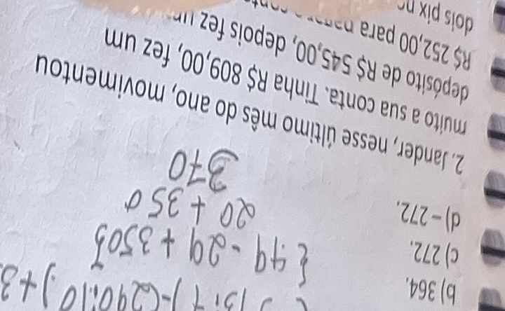 b) 364.
c) 272.
d) -272.
2. Jander, nesse último mês do ano, movimentou
muito a sua conta. Tinha R$ 809,00, fez um
R$ 252,00 para p 
dois px