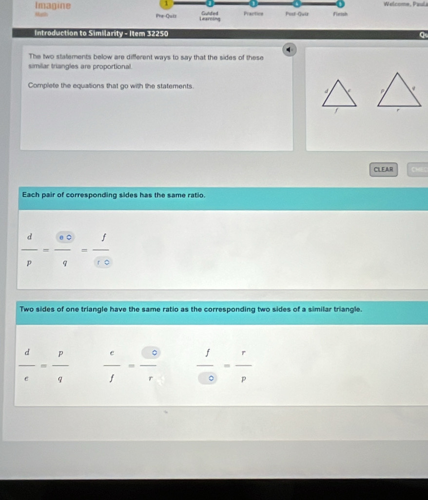 Imagine Welcome, Paul 
Marth Pre-Quiz Learning Gutded Praztice Past-Quiz Fiessh 
Introduction to Similarity - Item 32250 Qu 
The two statements below are different ways to say that the sides of these 
similar triangles are proportional. 
Complete the equations that go with the statements 

CLEAR CHEC 
Each pair of corresponding sides has the same ratio.
 d/p = odot /q = f/fo 
Two sides of one triangle have the same ratio as the corresponding two sides of a similar triangle.
 d/e = p/q   e/f = e/r   f/0 = r/p 