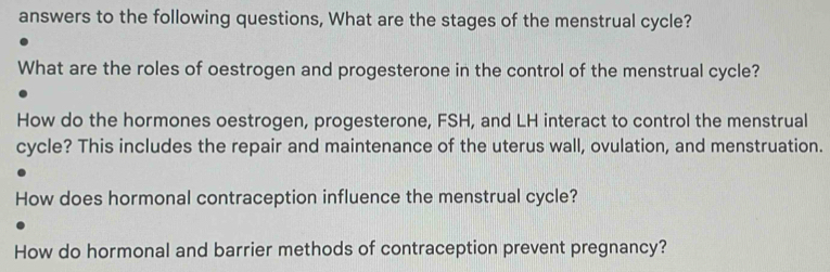 answers to the following questions, What are the stages of the menstrual cycle? 
What are the roles of oestrogen and progesterone in the control of the menstrual cycle? 
How do the hormones oestrogen, progesterone, FSH, and LH interact to control the menstrual 
cycle? This includes the repair and maintenance of the uterus wall, ovulation, and menstruation. 
How does hormonal contraception influence the menstrual cycle? 
How do hormonal and barrier methods of contraception prevent pregnancy?