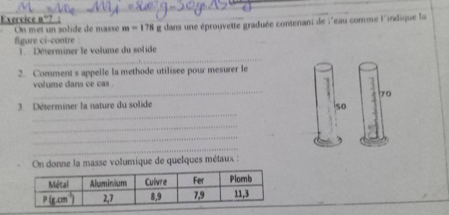 Exercice 8°
_
On met un solide de masse m=178 g dans une éprouvette graduée contenant de l'eau comme l'indique la
figure ci-contre .
_
1. Déterminer le volume du solide
2. Comment s appelle la methode utilisee pour mesurer le
_
volume dans ce cas .
70
_
3. Déterminer la nature du solide 50
_
_
_
_
On donne la masse volumique de quelques métaux :