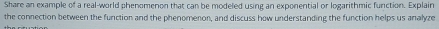 Share an example of a real-world phenomenon that can be modeled using an exponential or logarithmic function. Explain 
the connection between the function and the phenomenon, and discuss how understanding the function helps us analyze