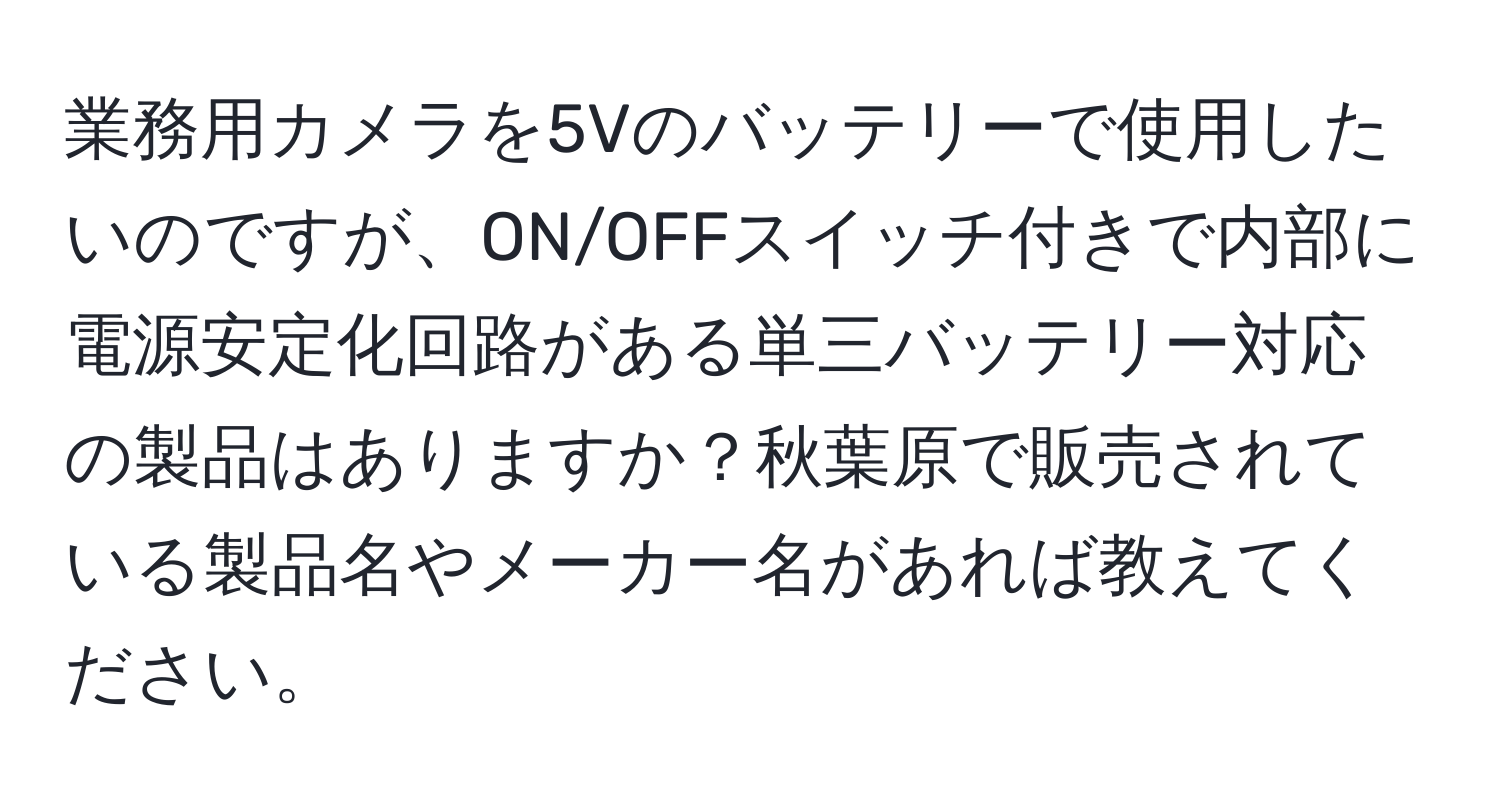 業務用カメラを5Vのバッテリーで使用したいのですが、ON/OFFスイッチ付きで内部に電源安定化回路がある単三バッテリー対応の製品はありますか？秋葉原で販売されている製品名やメーカー名があれば教えてください。