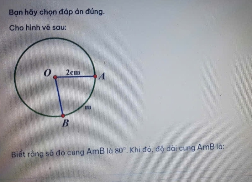 Bạn hãy chọn đáp án đúng. 
Cho hình vē sau: 
Biết rằng số đo cung AmB là 80°. Khi đó, độ dài cung AmB là: