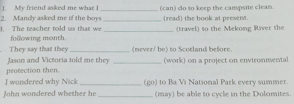 My friend asked me what I _(can) do to keep the campsite clean. 
2. Mandy asked me if the boys _(read) the book at present. 
3. The teacher told us that we _(travel) to the Mekong River the 
following month. 
They say that they _(never/ be) to Scotland before. 
Jason and Victoria told me they _(work) on a project on environmental 
protection then. 
I wondered why Nick _(go) to Ba Vi National Park every summer. 
John wondered whether he _(may) be able to cycle in the Dolomites.