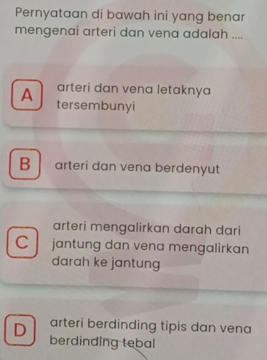 Pernyataan di bawah ini yang benar
mengenai arteri dan vena adalah ....
arteri dan vena letaknya
A tersembunyi
B arteri dan vena berdenyut
arteri mengalirkan darah dari
C jantung dan vena mengalirkan
darah ke jantung
D arteri berdinding tipis dan vena
berdinding tebal