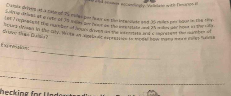 and answer accordingly. Validate with Desmos if 
Daisia drives at a rate of 75 miles per hour on the interstate and 35 miles per hour in the city. 
Salma drives at a rate of 70 miles per hour on the interstate and 25 miles per hour in the city. 
Let i represent the number of hours driven on the interstate and c represent the number of
hours driven in the city. Write an algebraic expression to model how many more miles Salma 
drove than Daisia? 
_ 
Expression: 
_ 
hecking for U nd