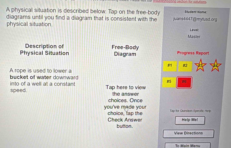 ease visit our troubleshooting section for solutions. 
A physical situation is described below. Tap on the free-body Student Name: 
diagrams until you find a diagram that is consistent with the juans4447@mytusd.org 
physical situation. 
Level: 
Master 
Description of Free-Body 
Physical Situation Diagram Progress Report 
#1 #2 
A rope is used to lower a 
bucket of water downward 
into of a well at a constant 
#5 #6 
Tap here to view 
speed. 
the answer 
choices. Once 
you've made your 
choice, tap the 
Tap for Question-Specific Help 
Check Answer Help Me! 
button. 
View Directions 
To Main Menu