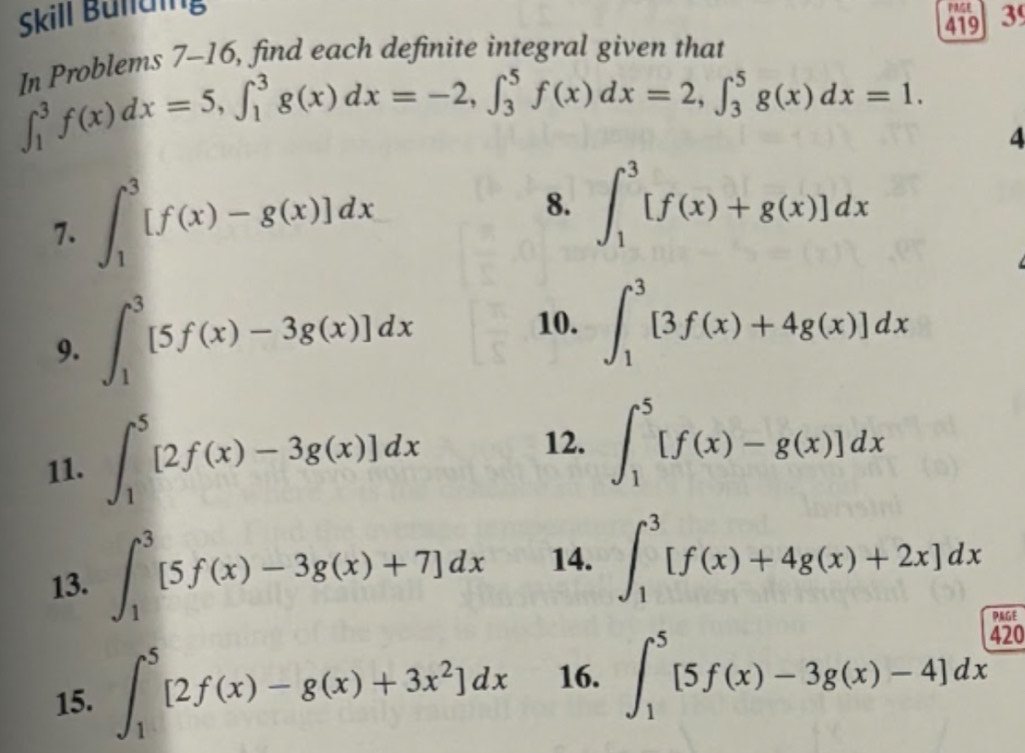 Skill Bülding 
PE 
419 3 
p mblems 7-16, find each definite integral given that
∈t _1^(3f(x)dx=5, ∈t _1^3g(x)dx=-2, ∈t _3^5f(x)dx=2, ∈t _3^5g(x)dx=1. 4 
7. ∈t _1^3[f(x)-g(x)]dx
8. ∈t _1^3[f(x)+g(x)]dx
9. ∈t _1^3[5f(x)-3g(x)]dx
10. ∈t _1^3[3f(x)+4g(x)]dx
11. ∈t _1^5[2f(x)-3g(x)]dx
12. ∈t _1^5[f(x)-g(x)]dx
13. ∈t _1^3[5f(x)-3g(x)+7]dx 14. ∈t _1^3[f(x)+4g(x)+2x]dx
PAGE 
15. ∈t _1^5[2f(x)-g(x)+3x^2)]dx 16. ∈t _1^5[5f(x)-3g(x)-4]dx
420