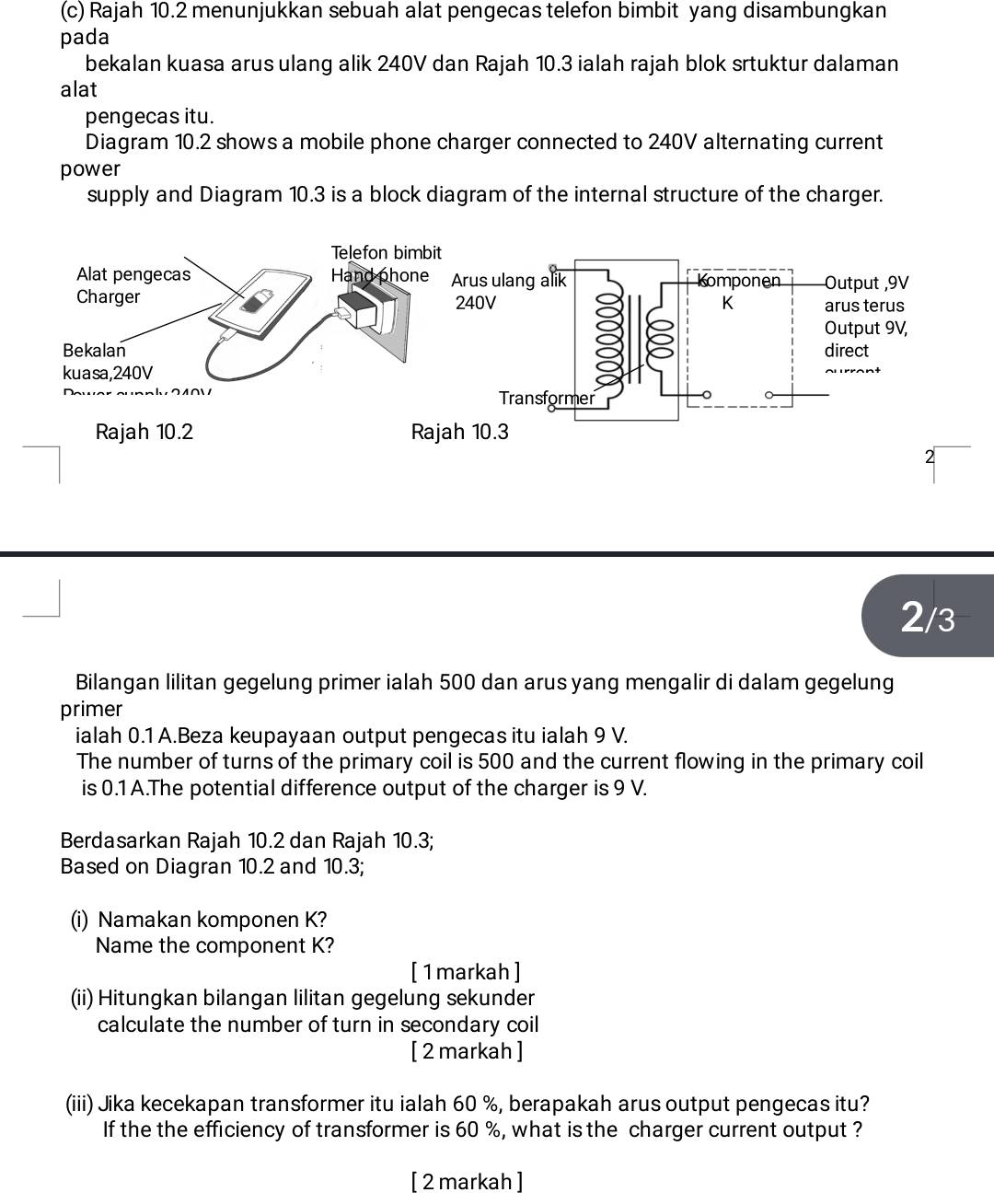 Rajah 10.2 menunjukkan sebuah alat pengecas telefon bimbit yang disambungkan 
pada 
bekalan kuasa arus ulang alik 240V dan Rajah 10.3 ialah rajah blok srtuktur dalaman 
alat 
pengecas itu. 
Diagram 10.2 shows a mobile phone charger connected to 240V alternating current 
power 
supply and Diagram 10.3 is a block diagram of the internal structure of the charger. 
Telefon bimbit 
Alat pengecas Hand phone Arus ulang alik Komponen Output , 9V
Charger 240V K arus terus 
Output 9V, 
Bekalan direct 
kuasa, 240V
Transformer 
Rajah 10.2 Rajah 10.3 
2
2/3
Bilangan lilitan gegelung primer ialah 500 dan arus yang mengalir di dalam gegelung 
primer 
ialah 0.1 A.Beza keupayaan output pengecas itu ialah 9 V. 
The number of turns of the primary coil is 500 and the current flowing in the primary coil 
is 0.1 A.The potential difference output of the charger is 9 V. 
Berdasarkan Rajah 10.2 dan Rajah 10.3; 
Based on Diagran 10.2 and 10.3; 
(i) Namakan komponen K? 
Name the component K? 
[ 1markah ] 
(ii) Hitungkan bilangan lilitan gegelung sekunder 
calculate the number of turn in secondary coil 
[ 2 markah ] 
(iii) Jika kecekapan transformer itu ialah 60 %, berapakah arus output pengecas itu? 
If the the efficiency of transformer is 60 %, what is the charger current output ? 
[ 2 markah ]