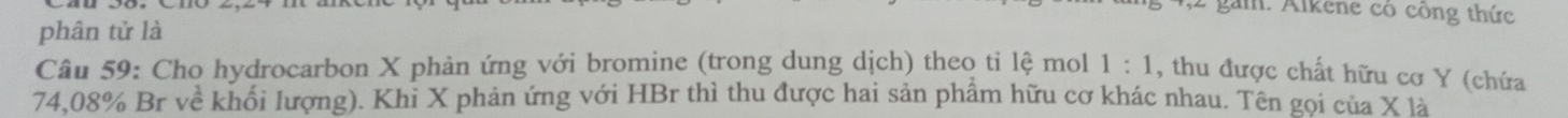 gam. Alkene có công thức 
phân tử là 
Câu 59: Cho hydrocarbon X phản ứng với bromine (trong dung dịch) theo ti lệ mol 1:1 , thu được chất hữu cơ Y (chứa
74,08% Br về khối lượng). Khỉ X phản ứng với HBr thì thu được hai sản phẩm hữu cơ khác nhau. Tên gọi của X là