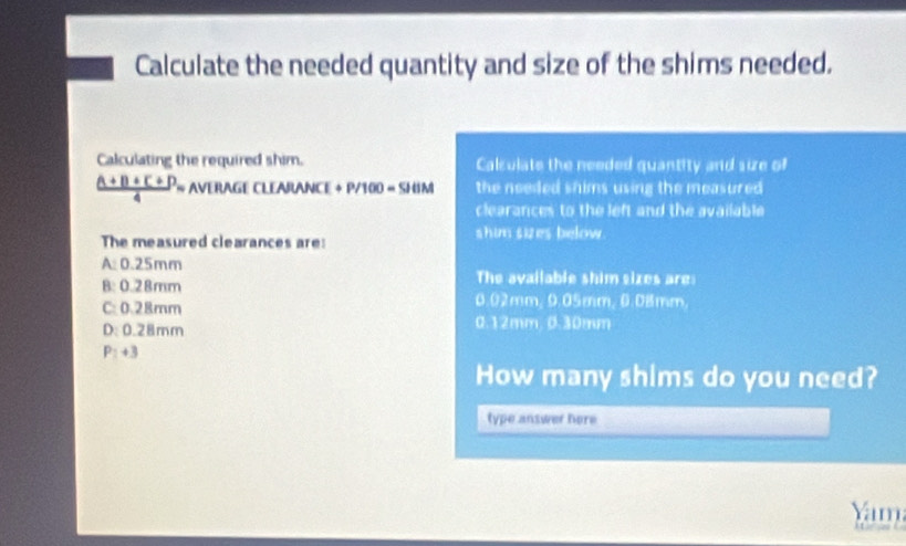 Calculate the needed quantity and size of the shims needed.
Calculating the required shim. Calsulate the needed quantity and size of
 ((1+1)+()+())/4 = AVIIAGICLIAJWANCE+P/100=SIIM the needed shims using the measured 
clearances to the left and the available 
The measured clearances are: shim sizes below.
A: 0.25mm The available shim sizes are
B: 0.28mm
C: 0.28mm
0.02mm, 9.05mm, 0.08mm,
D: 0.28mm 0.12mm, 0.30mm
P_i+3
How many shims do you need?
type answer here
Yam