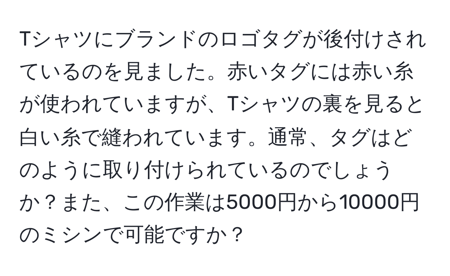 Tシャツにブランドのロゴタグが後付けされているのを見ました。赤いタグには赤い糸が使われていますが、Tシャツの裏を見ると白い糸で縫われています。通常、タグはどのように取り付けられているのでしょうか？また、この作業は5000円から10000円のミシンで可能ですか？