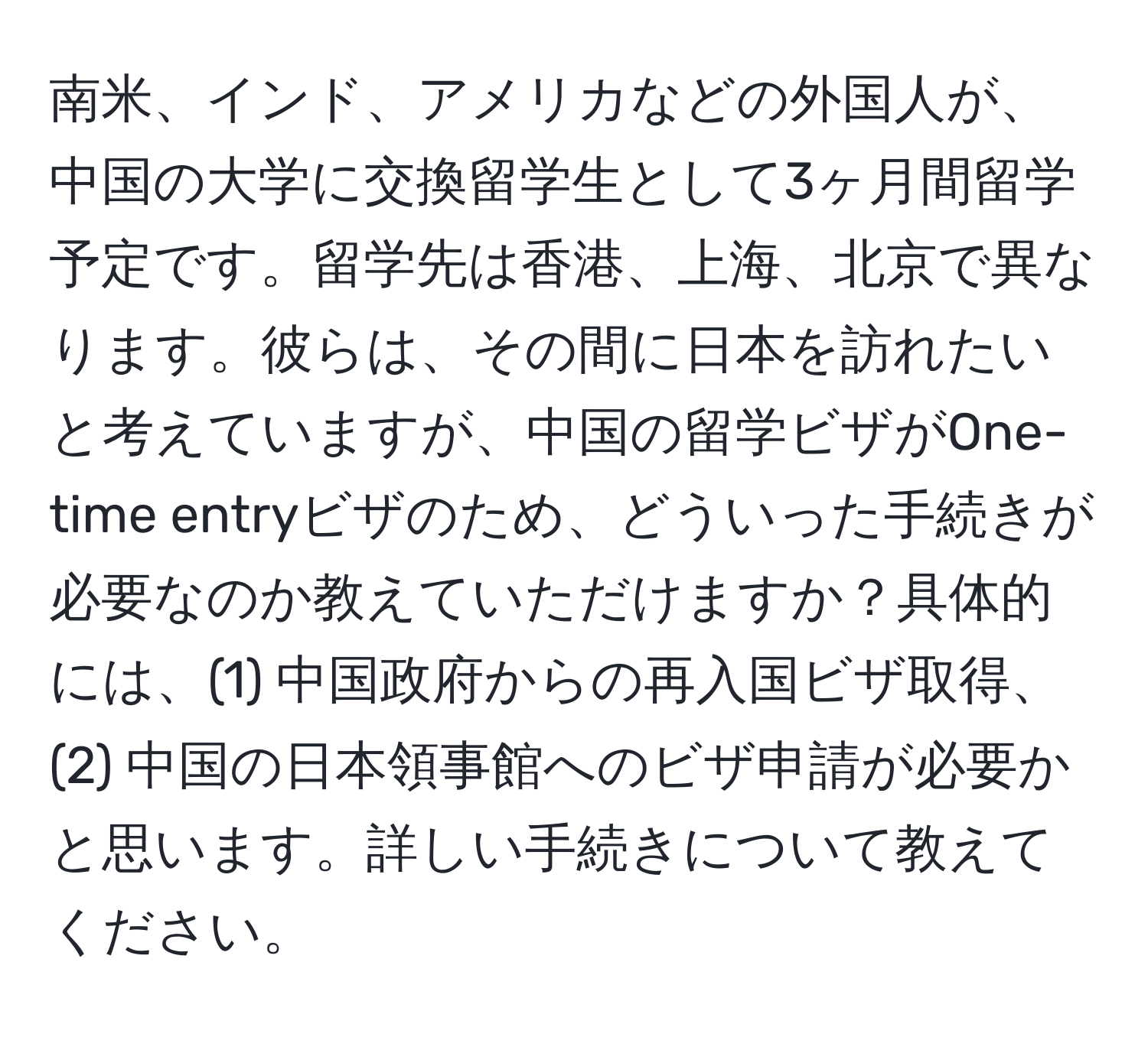 南米、インド、アメリカなどの外国人が、中国の大学に交換留学生として3ヶ月間留学予定です。留学先は香港、上海、北京で異なります。彼らは、その間に日本を訪れたいと考えていますが、中国の留学ビザがOne-time entryビザのため、どういった手続きが必要なのか教えていただけますか？具体的には、(1) 中国政府からの再入国ビザ取得、(2) 中国の日本領事館へのビザ申請が必要かと思います。詳しい手続きについて教えてください。