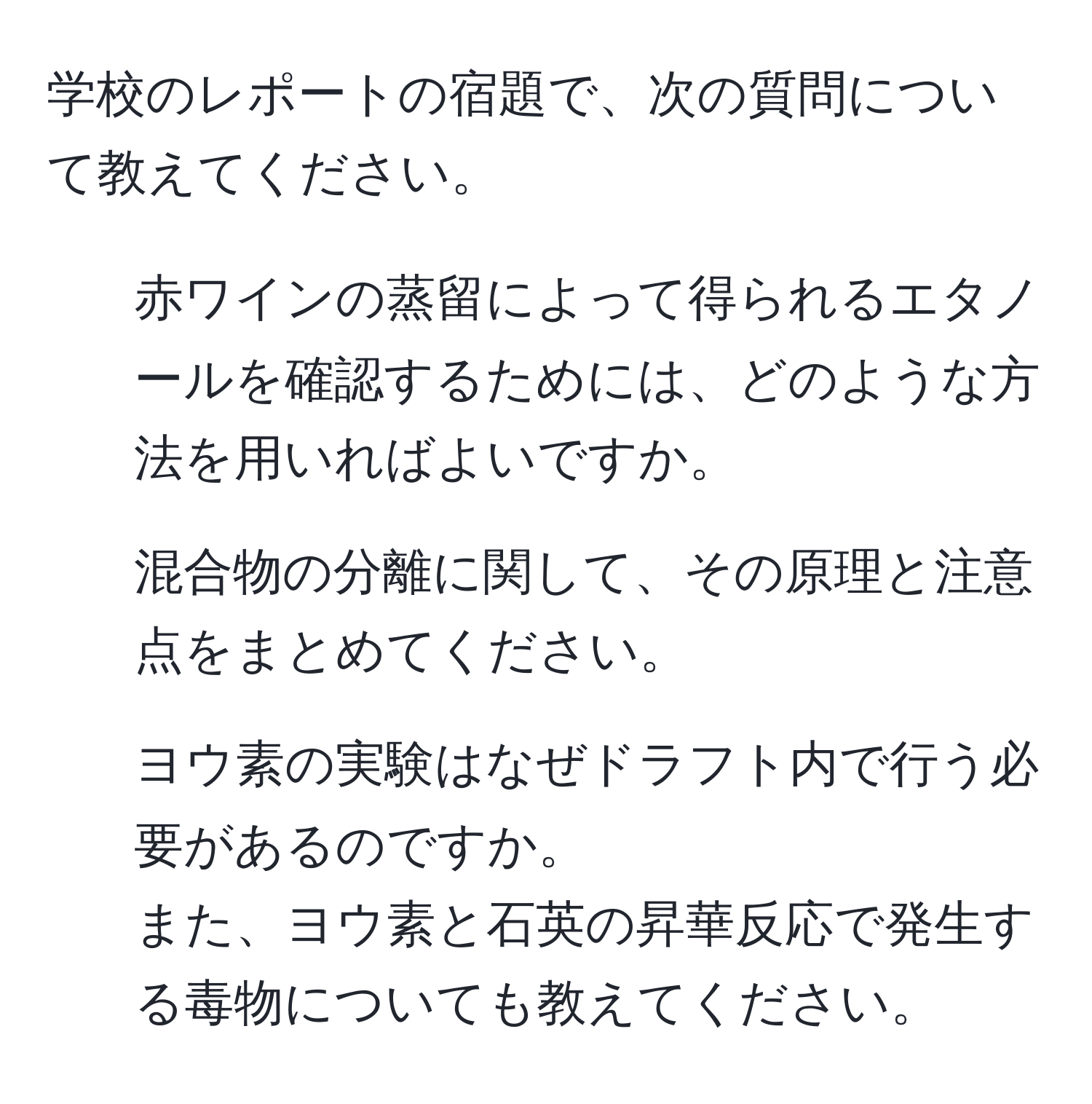 学校のレポートの宿題で、次の質問について教えてください。  
1. 赤ワインの蒸留によって得られるエタノールを確認するためには、どのような方法を用いればよいですか。  
2. 混合物の分離に関して、その原理と注意点をまとめてください。  
3. ヨウ素の実験はなぜドラフト内で行う必要があるのですか。  
また、ヨウ素と石英の昇華反応で発生する毒物についても教えてください。