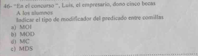 46- 'En el concurso '', Luis, el empresario, dono cinco becas
A los alumnos
Indicar el tipo de modificador del predicado entre comillas
a) MOI
b) MOD
d) MC
c) MDS