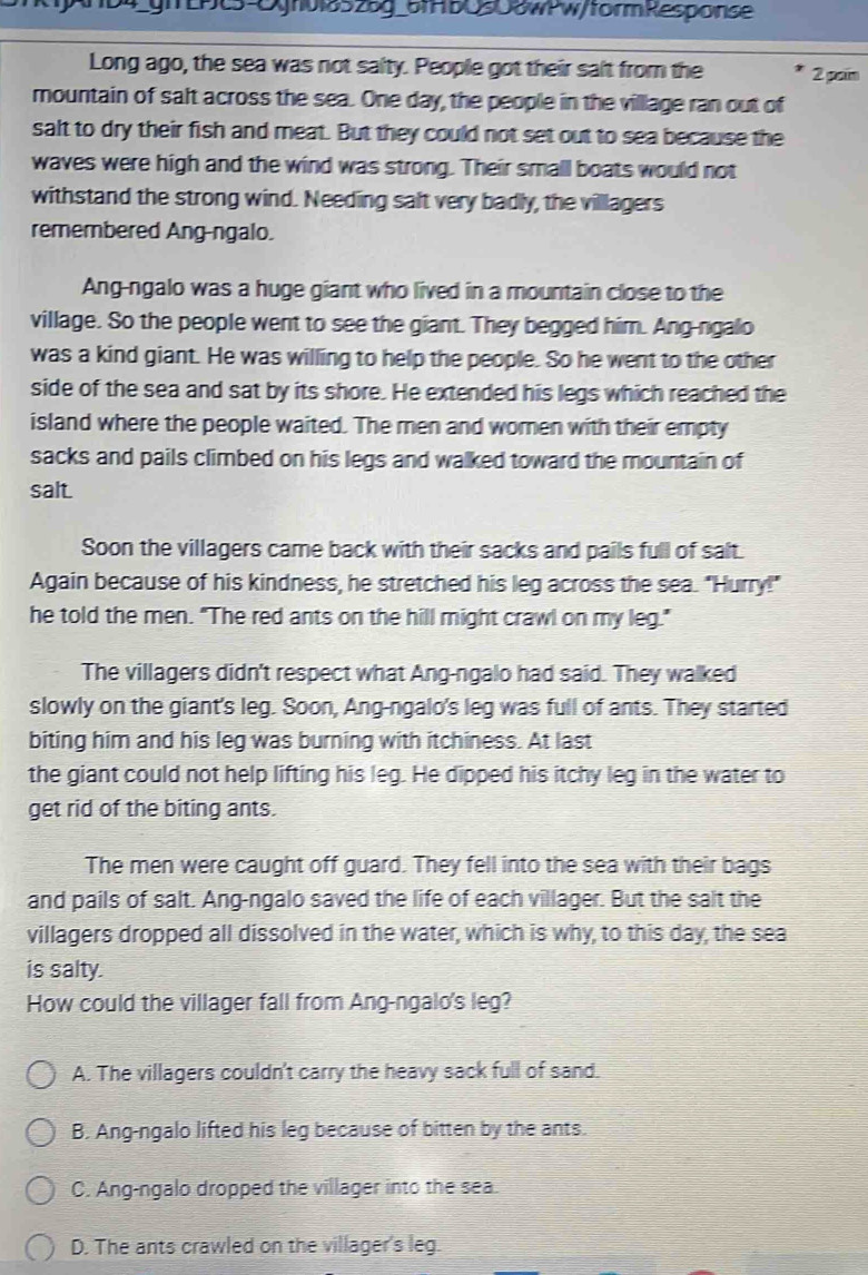 4_ghLPc5-Ogr0l8526g_5fHbO50owPw/formResponse
Long ago, the sea was not salty. People got their salt from the 2 paim
mountain of salt across the sea. One day, the people in the village ran out of
salt to dry their fish and meat. But they could not set out to sea because the
waves were high and the wind was strong. Their small boats would not
withstand the strong wind. Needing salt very badly, the villlagers
remembered Ang-ngalo.
Ang-ngalo was a huge giant who lived in a mountain close to the
village. So the people went to see the giant. They begged him. Ang-ngalo
was a kind giant. He was willing to help the people. So he went to the other
side of the sea and sat by its shore. He extended his legs which reached the
island where the people waited. The men and woren with their empty
sacks and pails climbed on his legs and walked toward the mountain of
salt.
Soon the villagers came back with their sacks and pails full of salt.
Again because of his kindness, he stretched his leg across the sea. "Hurry!"
he told the men. "The red ants on the hill might crawl on my leg."
The villagers didn't respect what Ang-ngalo had said. They walked
slowly on the giant's leg. Soon, Ang-ngalo's leg was full of ants. They started
biting him and his leg was burning with itchiness. At last
the giant could not help lifting his leg. He dipped his itchy leg in the water to
get rid of the biting ants.
The men were caught off guard. They fell into the sea with their bags
and pails of salt. Ang-ngalo saved the life of each villager. But the salt the
villagers dropped all dissolved in the water, which is why, to this day, the sea
is salty.
How could the villager fall from Ang-ngalo's leg?
A. The villagers couldn't carry the heavy sack full of sand.
B. Ang-ngalo lifted his leg because of bitten by the ants.
C. Ang-ngalo dropped the villager into the sea.
D. The ants crawled on the villager's leg.