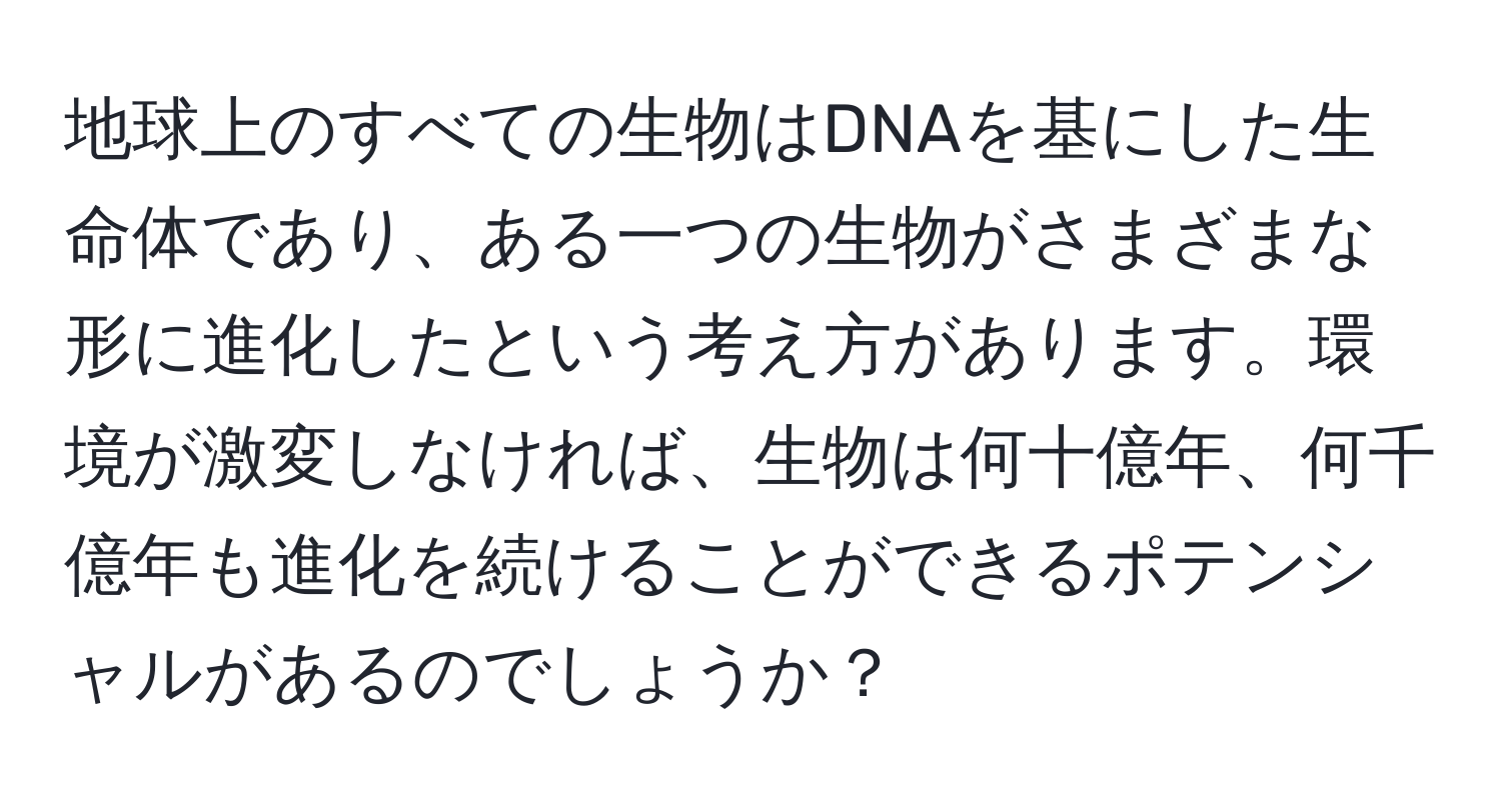 地球上のすべての生物はDNAを基にした生命体であり、ある一つの生物がさまざまな形に進化したという考え方があります。環境が激変しなければ、生物は何十億年、何千億年も進化を続けることができるポテンシャルがあるのでしょうか？