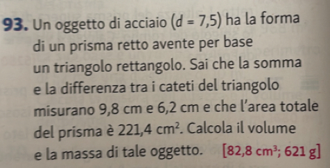 Un oggetto di acciaio (d=7,5) ha la forma 
di un prisma retto avente per base 
un triangolo rettangolo. Sai che la somma 
e la differenza tra i cateti del triangolo 
misurano 9,8 cm e 6,2 cm e che l’area totale 
del prisma è 221,4cm^2 Calcola il volume 
e la massa di tale oggetto. [82,8cm^3;621g]