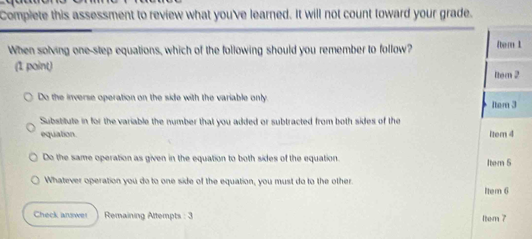 Complete this assessment to review what you've learned. It will not count toward your grade.
When solving one-step equations, which of the following should you remember to follow?
Rtem 1
(1 point)
1tem 2
Do the inverse operation on the side with the variable only. 1tem 3
Substitute in for the variable the number that you added or subtracted from both sides of the
equation. 1tem 4
Do the same operation as given in the equation to both sides of the equation. Item 5
Whatever operation you do to one side of the equation, you must do to the other.
Item 6
Check answer Remaining Attempts : 3 Item 7