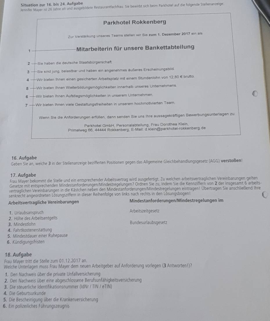 Situation zur 16. bis 24. Aufgabe
Jennifer Mayer ist 26 Jahre alt und ausgebildete Restaurantfachfrau. Sie bewirbt sich beim Parkhotel auf die folgende Stellenanzeige:
Parkhotel Rokkenberg
Zur Verstärkung unseres Teams stellen wir Sie zum 1. Dezember 2 017 ein als
1 Mitarbeiterin für unsere Bankettabteilung
2 —=Sie haben die deutsche Staatsbürgerschaft
3 Sie sind jung, belastbar und haben ein angenehmes äußeres Erscheinungsbild.
4 -Wir bieten Ihnen einen gesicherten Arbeitsplatz mit einem Stundenlohn von 12,80 € brutto.
5   Wir bieten Ihnen Weiterbildungsmöglichkeiten innerhalb unseres Unternehmens.
6 —Wir bieten Ihnen Aufstiegsmöglichkeiten in unserem Unternehmen.
7 ——Wir bieten Ihnen viele Gestaltungsfreiheiten in unserem hochmotivierten Team.
Wenn Sie die Anforderungen erfüllen, dann senden Sie uns Ihre aussagekräftigen Bewerbungsunterlagen zu
Parkhotel GmbH, Personalabteilung, Frau Dorothea Klein,
Primelweg 66, 44444 Rokkenberg, E-Mail: d.klein@parkhotel-rokkenberg.de
16. Aufgabe
Geben Sie an, welche 3 in der Stellenanzeige bezifferten Positionen gegen das Allgemeine Gleichbehandlungsgesetz (AGG) verstoßen!
17. Aufgabe
Frau Mayer bekommt die Stelle und ein entsprechender Arbeitsvertrag wird ausgefertigt. Zu welchen arbeitsvertraglichen Vereinbarungen gelten
Gesetze mit entsprechenden Mindestanforderungen/Mindestregelungen? Ordnen Sie zu, indem Sie die Kennziffern von 2 der insgesamt 6 arbeits-
vertraglichen Vereinbarungen in die Kästchen neben den Mindestanforderungen/Mindestregelungen eintragen! Übertragen Sie anschließend Ihre
senkrecht angeordneten Lösungsziffern in dieser Reihenfolge von links nach rechts in den Lösungsbogen!
Arbeitsvertragliche Vereinbarungen Mindestanforderungen/Mindestregelungen im
1. Urlaubsanspruch Arbeitszeitgesetz
2. Höhe des Arbeitsentgelts
3. Mindestlohn Bundesurlaubsgesetz
4. Fahrtkostenerstattung
5. Mindestdauer einer Ruhepause
6. Kündigungsfristen
18. Aufgabe
Frau Mayer tritt die Stelle zum 01.12.2017 an.
Welche Ünterlagen muss Frau Mayer dem neuen Arbeitgeber auf Anforderung vorlegen (3 Antworten!)?
1. Den Nachweis über die private Unfallversicherung
2. Den Nachweis über eine abgeschlossene Berufsunfähigkeitsversicherung
3. Die steuerliche Identifikationsnummer (IdNr / TIN / eTIN)
4. Die Geburtsurkunde
5. Die Bescheinigung über die Krankenversicherung
6. Ein polizeiliches Führungszeugnis