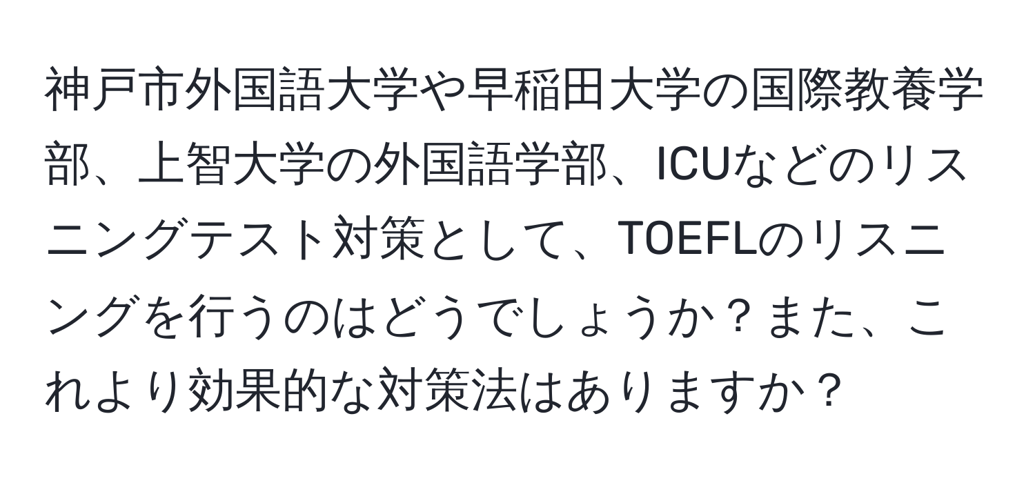 神戸市外国語大学や早稲田大学の国際教養学部、上智大学の外国語学部、ICUなどのリスニングテスト対策として、TOEFLのリスニングを行うのはどうでしょうか？また、これより効果的な対策法はありますか？