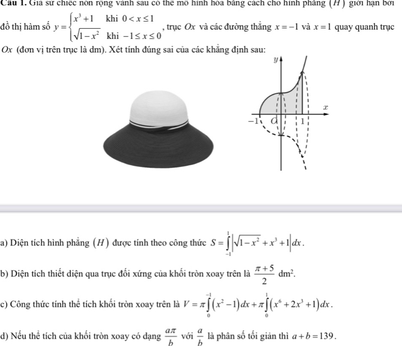 Cầu 1. Gia sư chiếc non rọng vanh sau có the mo hình hoa bang cách cho hình phang (H ) giới hạn bởi 
đồ thị hàm số y=beginarrayl x^3+1khi0 , trục Ox và các đường thắng x=-1 và x=1 quay quanh trục
Ox (đơn vị trên trục là dm). Xét tính đúng sai của các khẳng định sau: 
a) Diện tích hình phẳng (H) được tính theo công thức S=∈tlimits _(-1)^1|sqrt(1-x^2)+x^3+1|dx. 
b) Diện tích thiết diện qua trục đối xứng của khối tròn xoay trên là  (π +5)/2 dm^2. 
c) Công thức tính thể tích khối tròn xoay trên là V=π ∈tlimits _0^((-1)(x^2)-1)dx+π ∈tlimits _0^(1(x^6)+2x^3+1)dx. 
d) Nếu thể tích của khối tròn xoay có dạng  aπ /b  với  a/b  là phân số tối giản thì a+b=139.