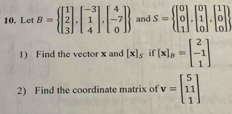 Let B= beginbmatrix 1 2 3endbmatrix ,beginbmatrix -3 1 4endbmatrix ,beginbmatrix 4 -7 0endbmatrix  and S=beginarrayl beginbmatrix 0 0 1endbmatrix ,beginbmatrix 0 1 0endbmatrix ,beginbmatrix 1 0 0endbmatrix 
1) Find the vector x and [x]_s if [x]_B=beginbmatrix 2 -1 1endbmatrix
2) Find the coordinate matrix of v=beginbmatrix 5 11 1endbmatrix