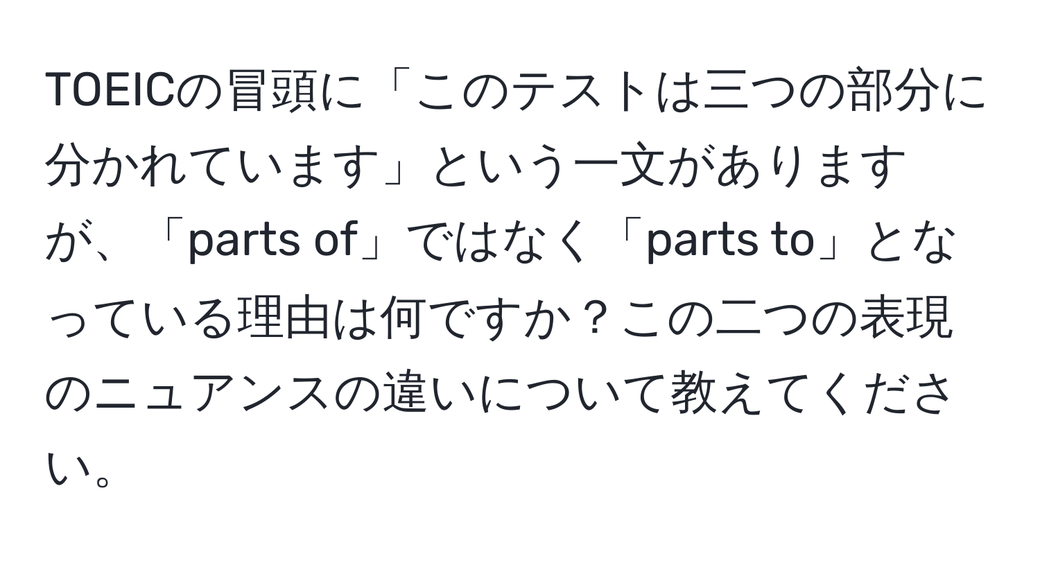 TOEICの冒頭に「このテストは三つの部分に分かれています」という一文がありますが、「parts of」ではなく「parts to」となっている理由は何ですか？この二つの表現のニュアンスの違いについて教えてください。