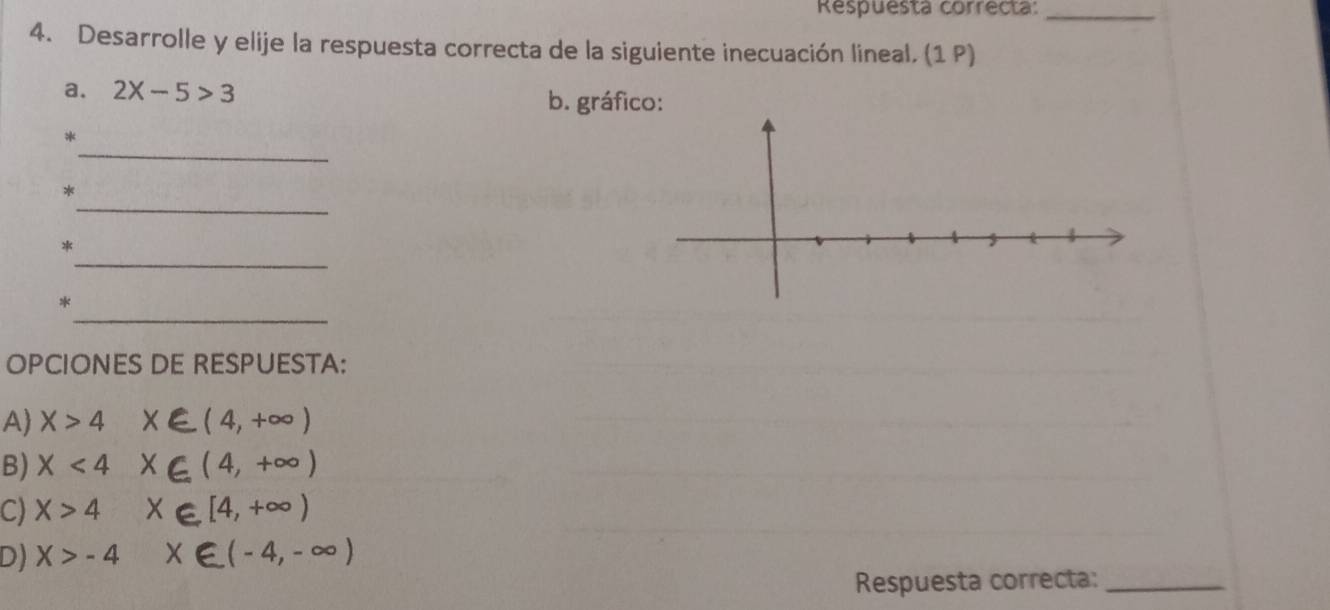 Respuesta correcta:_
4. Desarrolle y elije la respuesta correcta de la siguiente inecuación lineal. (1 P)
a. 2X-5>3
b. gráfico:
_
*
_
*
_
*
_
*
OPCIONES DE RESPUESTA:
A X>4 x∈ (4,+∈fty )
B) x<4</tex> X∈ (4,+∈fty )
C) X>4 X∈ [4,+∈fty )
D) X>-4 x∈ (-4,-∈fty )
Respuesta correcta:_